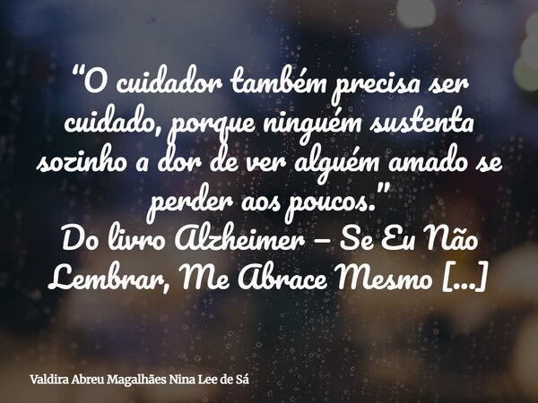 “O cuidador também precisa ser cuidado, porque ninguém sustenta sozinho a dor de ver alguém amado se perder aos poucos.” Do livro Alzheimer — Se Eu Não Lembrar,... Frase de Valdira Abreu Magalhães Nina Lee de Sá.