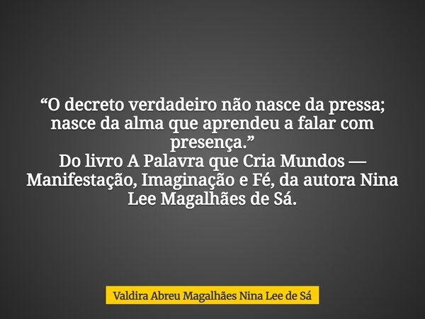 “O decreto verdadeiro não nasce da pressa; nasce da alma que aprendeu a falar com presença.” Do livro A Palavra que Cria Mundos — Manifestação, Imaginação e Fé,... Frase de Valdira Abreu Magalhães Nina Lee de Sá.