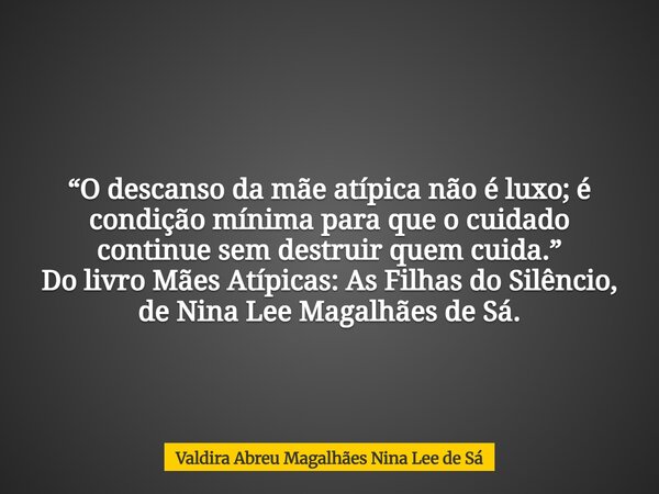 “O descanso da mãe atípica não é luxo; é condição mínima para que o cuidado continue sem destruir quem cuida.” Do livro Mães Atípicas: As Filhas do Silêncio, de... Frase de Valdira Abreu Magalhães Nina Lee de Sá.