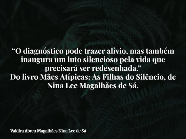 “O diagnóstico pode trazer alívio, mas também inaugura um luto silencioso pela vida que precisará ser redesenhada.” Do livro Mães Atípicas: As Filhas do Silênci... Frase de Valdira Abreu Magalhães Nina Lee de Sá.