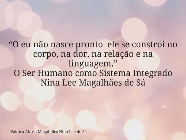 “O eu não nasce pronto ele se constrói no corpo, na dor, na relação e na linguagem.” O Ser Humano como Sistema Integrado Nina Lee Magalhães de Sá... Frase de Valdira Abreu Magalhães Nina Lee de Sá.
