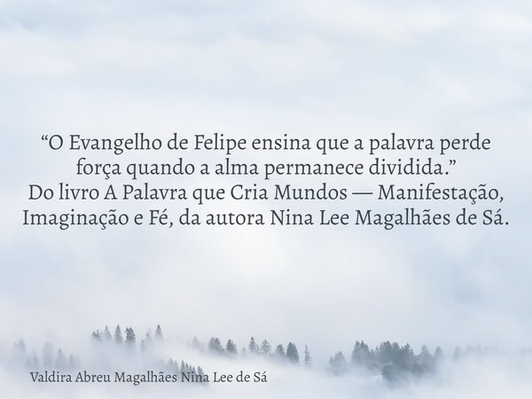 “O Evangelho de Felipe ensina que a palavra perde força quando a alma permanece dividida.” Do livro A Palavra que Cria Mundos — Manifestação, Imaginação e Fé, d... Frase de Valdira Abreu Magalhães Nina Lee de Sá.