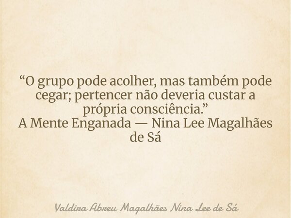 “O grupo pode acolher, mas também pode cegar; pertencer não deveria custar a própria consciência.” A Mente Enganada — Nina Lee Magalhães de Sá... Frase de Valdira Abreu Magalhães Nina Lee de Sá.