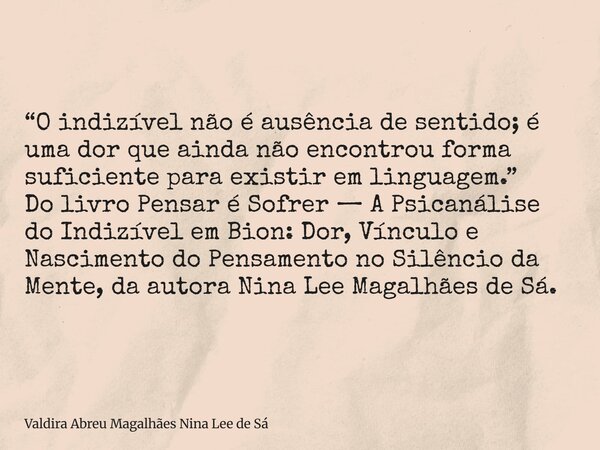 “O indizível não é ausência de sentido; é uma dor que ainda não encontrou forma suficiente para existir em linguagem.” Do livro Pensar é Sofrer — A Psicanálise ... Frase de Valdira Abreu Magalhães Nina Lee de Sá.