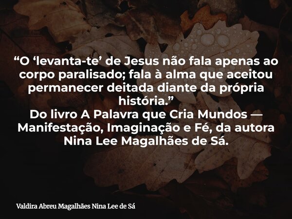 “O ‘levanta-te’ de Jesus não fala apenas ao corpo paralisado; fala à alma que aceitou permanecer deitada diante da própria história.” Do livro A Palavra que Cri... Frase de Valdira Abreu Magalhães Nina Lee de Sá.
