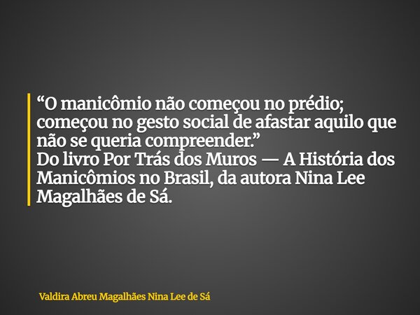“O manicômio não começou no prédio; começou no gesto social de afastar aquilo que não se queria compreender.” Do livro Por Trás dos Muros — A História dos Manic... Frase de Valdira Abreu Magalhães Nina Lee de Sá.
