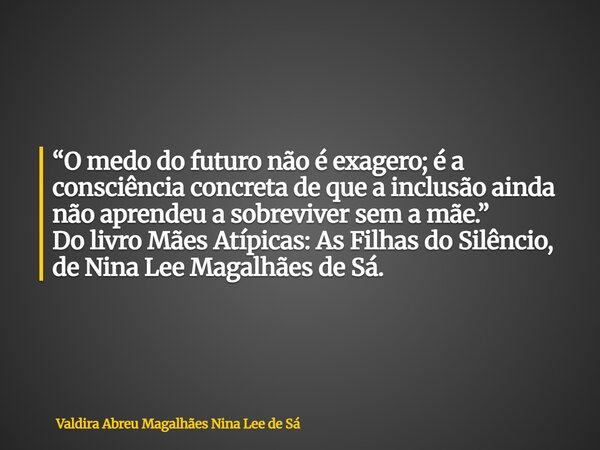 “O medo do futuro não é exagero; é a consciência concreta de que a inclusão ainda não aprendeu a sobreviver sem a mãe.” Do livro Mães Atípicas: As Filhas do Sil... Frase de Valdira Abreu Magalhães Nina Lee de Sá.