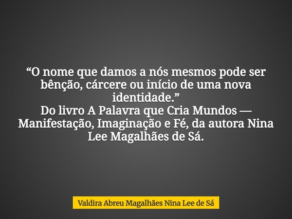 “O nome que damos a nós mesmos pode ser bênção, cárcere ou início de uma nova identidade.” Do livro A Palavra que Cria Mundos — Manifestação, Imaginação e Fé, d... Frase de Valdira Abreu Magalhães Nina Lee de Sá.