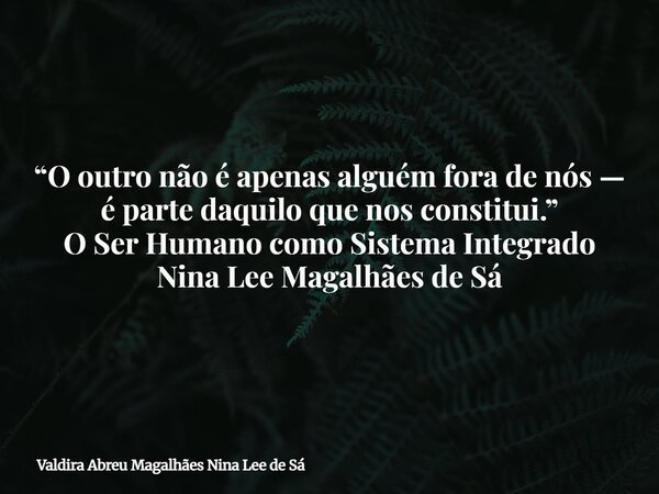 “O outro não é apenas alguém fora de nós — é parte daquilo que nos constitui.” O Ser Humano como Sistema Integrado Nina Lee Magalhães de Sá... Frase de Valdira Abreu Magalhães Nina Lee de Sá.