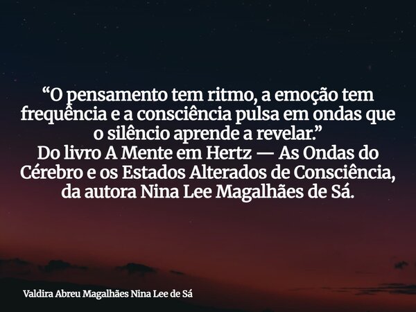 “O pensamento tem ritmo, a emoção tem frequência e a consciência pulsa em ondas que o silêncio aprende a revelar.” Do livro A Mente em Hertz — As Ondas do Céreb... Frase de Valdira Abreu Magalhães Nina Lee de Sá.