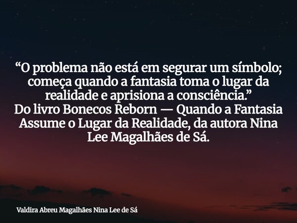 “O problema não está em segurar um símbolo; começa quando a fantasia toma o lugar da realidade e aprisiona a consciência.” Do livro Bonecos Reborn — Quando a Fa... Frase de Valdira Abreu Magalhães Nina Lee de Sá.