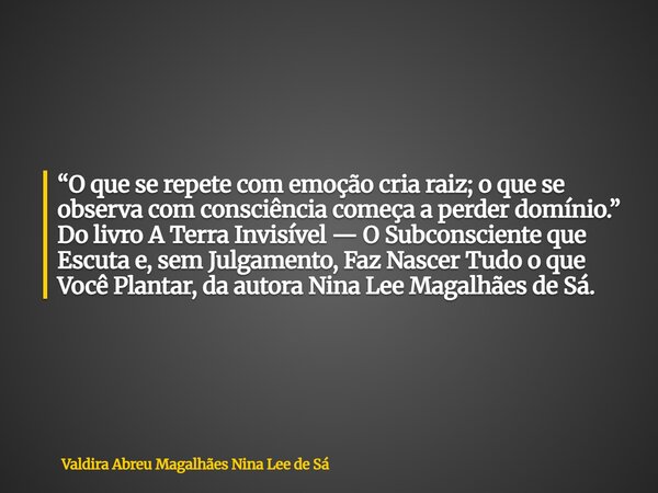 “O que se repete com emoção cria raiz; o que se observa com consciência começa a perder domínio.” Do livro A Terra Invisível — O Subconsciente que Escuta e, sem... Frase de Valdira Abreu Magalhães Nina Lee de Sá.