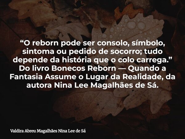 “O reborn pode ser consolo, símbolo, sintoma ou pedido de socorro; tudo depende da história que o colo carrega.” Do livro Bonecos Reborn — Quando a Fantasia Ass... Frase de Valdira Abreu Magalhães Nina Lee de Sá.