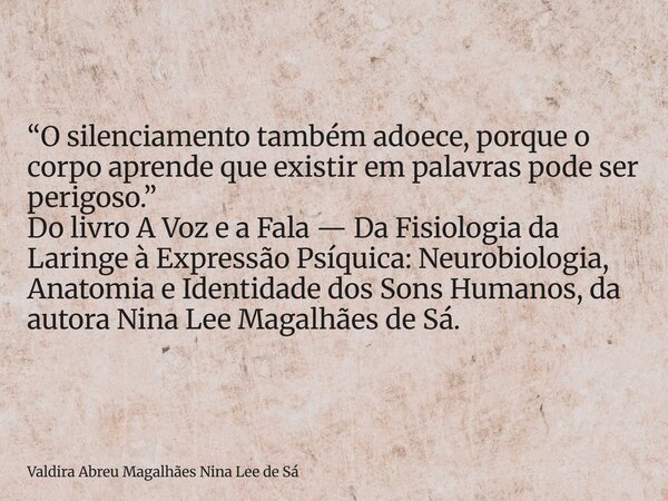 “O silenciamento também adoece, porque o corpo aprende que existir em palavras pode ser perigoso.” Do livro A Voz e a Fala — Da Fisiologia da Laringe à Expressã... Frase de Valdira Abreu Magalhães Nina Lee de Sá.