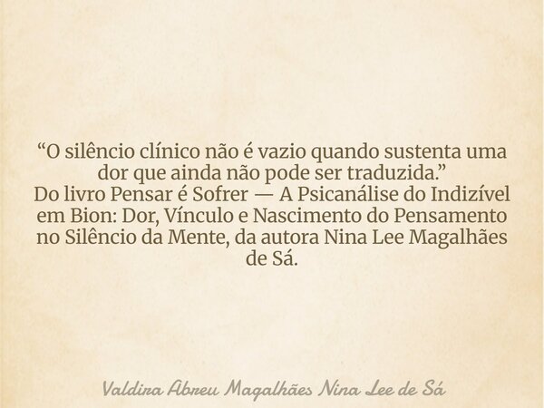 “O silêncio clínico não é vazio quando sustenta uma dor que ainda não pode ser traduzida.” Do livro Pensar é Sofrer — A Psicanálise do Indizível em Bion: Dor, V... Frase de Valdira Abreu Magalhães Nina Lee de Sá.