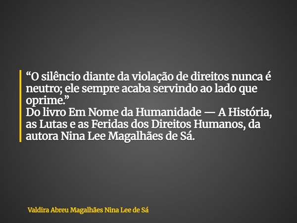 “O silêncio diante da violação de direitos nunca é neutro; ele sempre acaba servindo ao lado que oprime.” Do livro Em Nome da Humanidade — A História, as Lutas ... Frase de Valdira Abreu Magalhães Nina Lee de Sá.