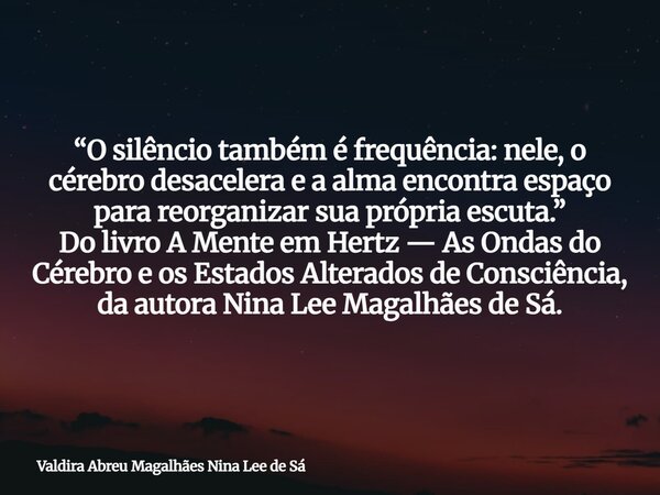 “O silêncio também é frequência: nele, o cérebro desacelera e a alma encontra espaço para reorganizar sua própria escuta.” Do livro A Mente em Hertz — As Ondas ... Frase de Valdira Abreu Magalhães Nina Lee de Sá.