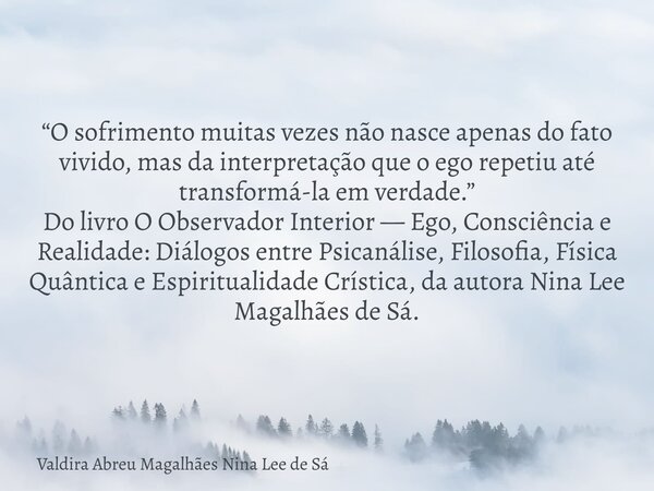 “O sofrimento muitas vezes não nasce apenas do fato vivido, mas da interpretação que o ego repetiu até transformá-la em verdade.” Do livro O Observador Interior... Frase de Valdira Abreu Magalhães Nina Lee de Sá.