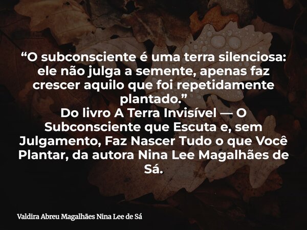 “O subconsciente é uma terra silenciosa: ele não julga a semente, apenas faz crescer aquilo que foi repetidamente plantado.” Do livro A Terra Invisível — O Subc... Frase de Valdira Abreu Magalhães Nina Lee de Sá.