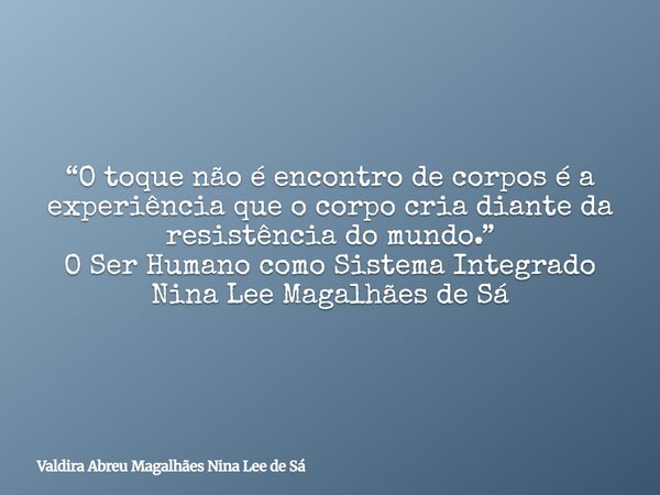 “O toque não é encontro de corpos é a experiência que o corpo cria diante da resistência do mundo.” O Ser Humano como Sistema Integrado Nina Lee Magalhães de Sá... Frase de Valdira Abreu Magalhães Nina Lee de Sá.