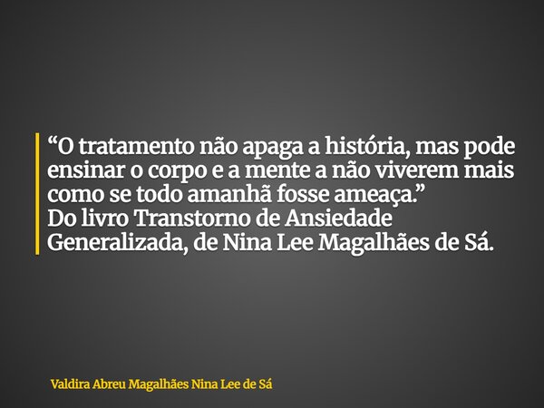 “O tratamento não apaga a história, mas pode ensinar o corpo e a mente a não viverem mais como se todo amanhã fosse ameaça.” Do livro Transtorno de Ansiedade Ge... Frase de Valdira Abreu Magalhães Nina Lee de Sá.