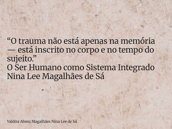 “O trauma não está apenas na memória — está inscrito no corpo e no tempo do sujeito.” O Ser Humano como Sistema Integrado Nina Lee Magalhães de Sá... Frase de Valdira Abreu Magalhães Nina Lee de Sá.