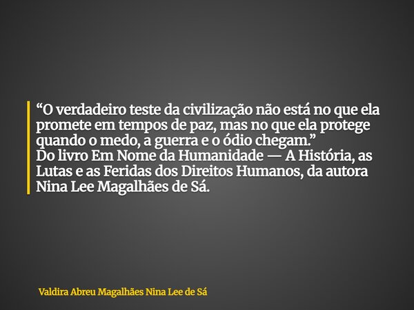 “O verdadeiro teste da civilização não está no que ela promete em tempos de paz, mas no que ela protege quando o medo, a guerra e o ódio chegam.” Do livro Em No... Frase de Valdira Abreu Magalhães Nina Lee de Sá.
