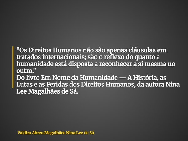 “Os Direitos Humanos não são apenas cláusulas em tratados internacionais; são o reflexo do quanto a humanidade está disposta a reconhecer a si mesma no outro.” ... Frase de Valdira Abreu Magalhães Nina Lee de Sá.