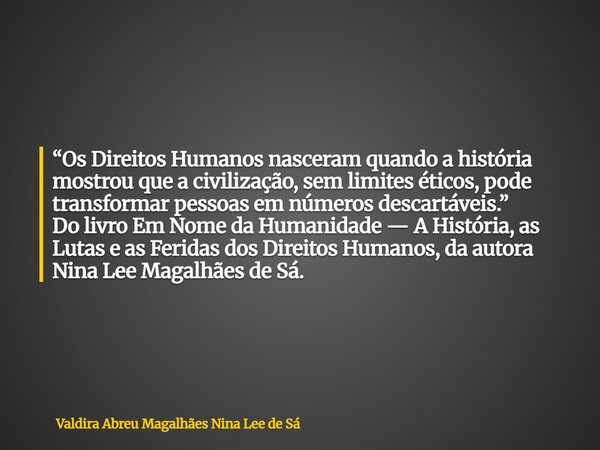 “Os Direitos Humanos nasceram quando a história mostrou que a civilização, sem limites éticos, pode transformar pessoas em números descartáveis.” Do livro Em No... Frase de Valdira Abreu Magalhães Nina Lee de Sá.