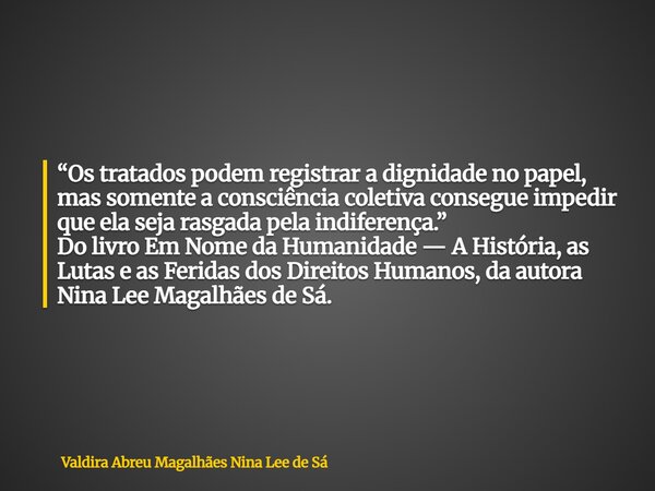 “Os tratados podem registrar a dignidade no papel, mas somente a consciência coletiva consegue impedir que ela seja rasgada pela indiferença.” Do livro Em Nome ... Frase de Valdira Abreu Magalhães Nina Lee de Sá.