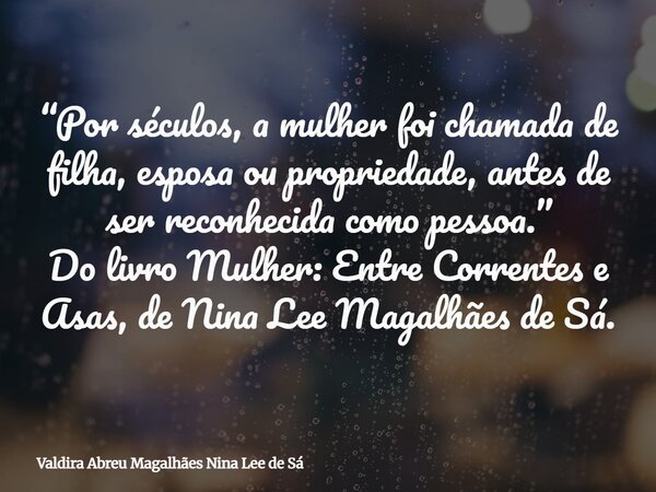 “Por séculos, a mulher foi chamada de filha, esposa ou propriedade, antes de ser reconhecida como pessoa.” Do livro Mulher: Entre Correntes e Asas, de Nina Lee ... Frase de Valdira Abreu Magalhães Nina Lee de Sá.
