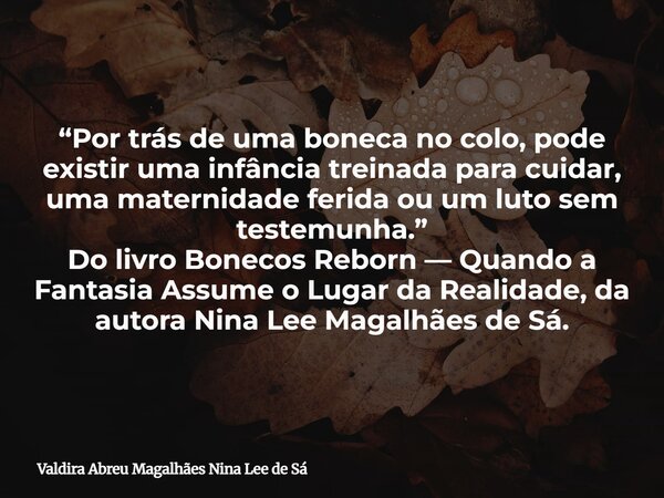 “Por trás de uma boneca no colo, pode existir uma infância treinada para cuidar, uma maternidade ferida ou um luto sem testemunha.” Do livro Bonecos Reborn — Qu... Frase de Valdira Abreu Magalhães Nina Lee de Sá.