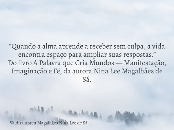 “Quando a alma aprende a receber sem culpa, a vida encontra espaço para ampliar suas respostas.” Do livro A Palavra que Cria Mundos — Manifestação, Imaginação e... Frase de Valdira Abreu Magalhães Nina Lee de Sá.