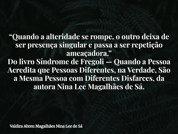 “Quando a alteridade se rompe, o outro deixa de ser presença singular e passa a ser repetição ameaçadora.” Do livro Síndrome de Fregoli — Quando a Pessoa Acredi... Frase de Valdira Abreu Magalhães Nina Lee de Sá.