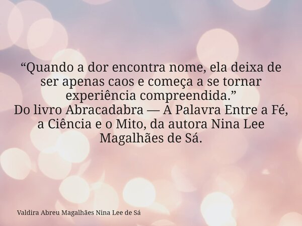 “Quando a dor encontra nome, ela deixa de ser apenas caos e começa a se tornar experiência compreendida.” Do livro Abracadabra — A Palavra Entre a Fé, a Ciência... Frase de Valdira Abreu Magalhães Nina Lee de Sá.