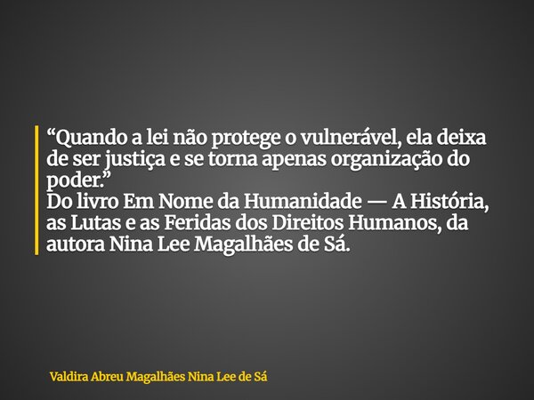 “Quando a lei não protege o vulnerável, ela deixa de ser justiça e se torna apenas organização do poder.” Do livro Em Nome da Humanidade — A História, as Lutas ... Frase de Valdira Abreu Magalhães Nina Lee de Sá.
