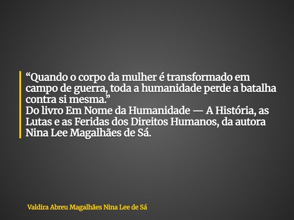 “Quando o corpo da mulher é transformado em campo de guerra, toda a humanidade perde a batalha contra si mesma.” Do livro Em Nome da Humanidade — A História, as... Frase de Valdira Abreu Magalhães Nina Lee de Sá.