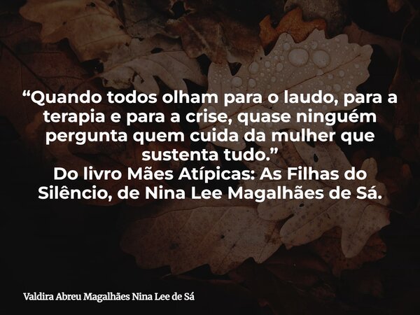 “Quando todos olham para o laudo, para a terapia e para a crise, quase ninguém pergunta quem cuida da mulher que sustenta tudo.” Do livro Mães Atípicas: As Filh... Frase de Valdira Abreu Magalhães Nina Lee de Sá.
