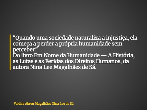 “Quando uma sociedade naturaliza a injustiça, ela começa a perder a própria humanidade sem perceber.” Do livro Em Nome da Humanidade — A História, as Lutas e as... Frase de Valdira Abreu Magalhães Nina Lee de Sá.