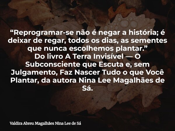 “Reprogramar-se não é negar a história; é deixar de regar, todos os dias, as sementes que nunca escolhemos plantar.” Do livro A Terra Invisível — O Subconscient... Frase de Valdira Abreu Magalhães Nina Lee de Sá.