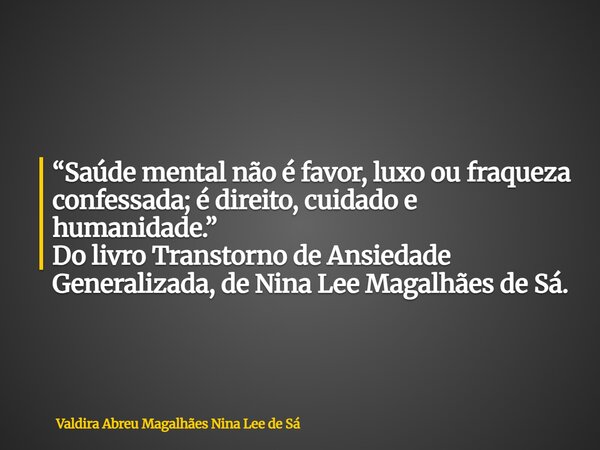 “Saúde mental não é favor, luxo ou fraqueza confessada; é direito, cuidado e humanidade.” Do livro Transtorno de Ansiedade Generalizada, de Nina Lee Magalhães d... Frase de Valdira Abreu Magalhães Nina Lee de Sá.