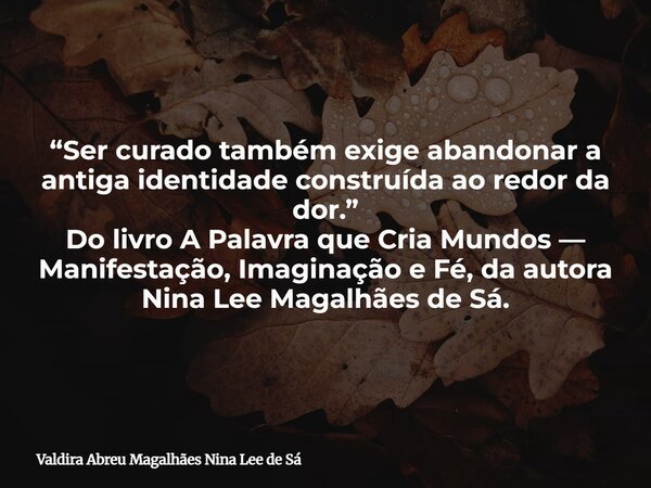 “Ser curado também exige abandonar a antiga identidade construída ao redor da dor.” Do livro A Palavra que Cria Mundos — Manifestação, Imaginação e Fé, da autor... Frase de Valdira Abreu Magalhães Nina Lee de Sá.