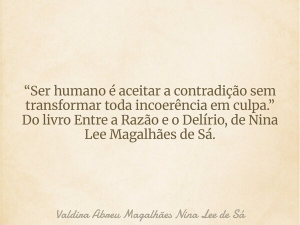 “Ser humano é aceitar a contradição sem transformar toda incoerência em culpa.” Do livro Entre a Razão e o Delírio, de Nina Lee Magalhães de Sá.... Frase de Valdira Abreu Magalhães Nina Lee de Sá.