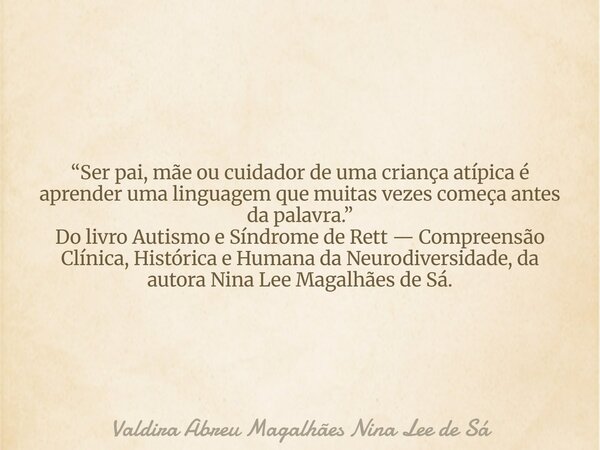 “Ser pai, mãe ou cuidador de uma criança atípica é aprender uma linguagem que muitas vezes começa antes da palavra.” Do livro Autismo e Síndrome de Rett — Compr... Frase de Valdira Abreu Magalhães Nina Lee de Sá.