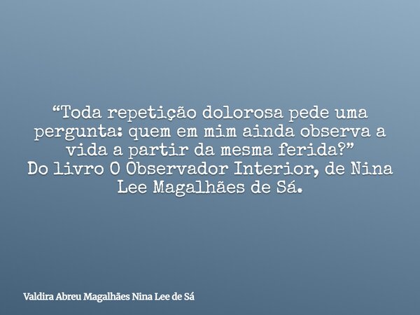 “Toda repetição dolorosa pede uma pergunta: quem em mim ainda observa a vida a partir da mesma ferida?” Do livro O Observador Interior, de Nina Lee Magalhães de... Frase de Valdira Abreu Magalhães Nina Lee de Sá.