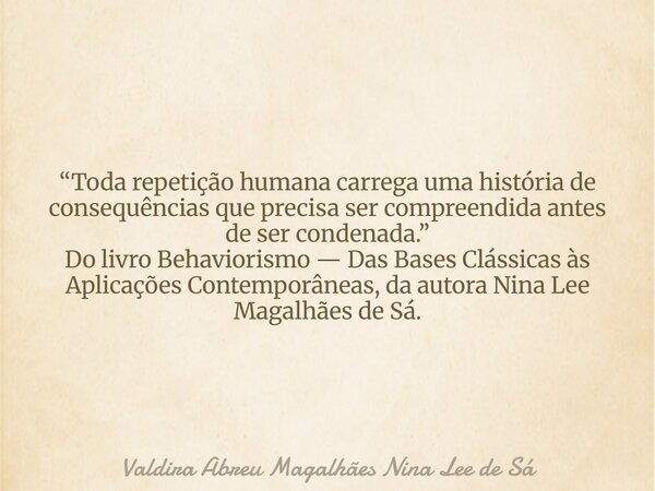 “Toda repetição humana carrega uma história de consequências que precisa ser compreendida antes de ser condenada.” Do livro Behaviorismo — Das Bases Clássicas à... Frase de Valdira Abreu Magalhães Nina Lee de Sá.