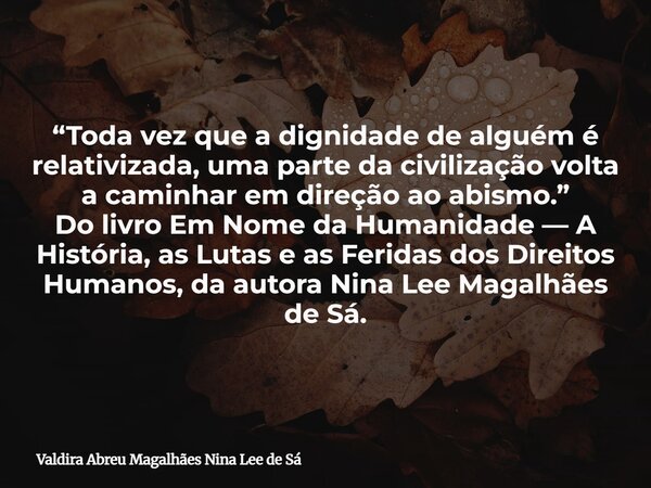 “Toda vez que a dignidade de alguém é relativizada, uma parte da civilização volta a caminhar em direção ao abismo.” Do livro Em Nome da Humanidade — A História... Frase de Valdira Abreu Magalhães Nina Lee de Sá.