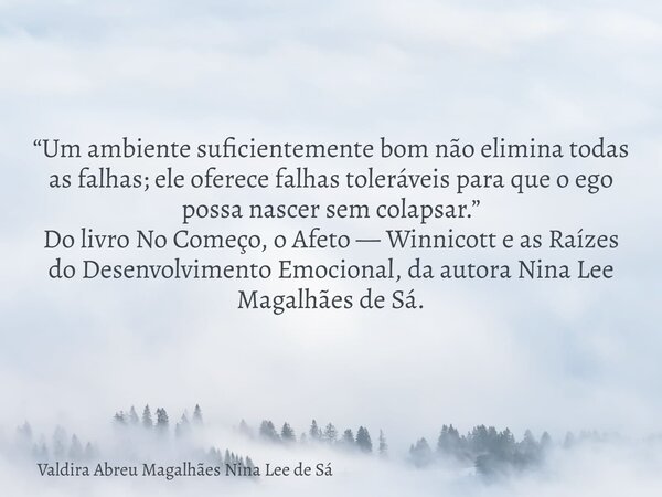 “Um ambiente suficientemente bom não elimina todas as falhas; ele oferece falhas toleráveis para que o ego possa nascer sem colapsar.” Do livro No Começo, o Afe... Frase de Valdira Abreu Magalhães Nina Lee de Sá.