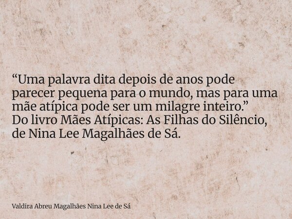 “Uma palavra dita depois de anos pode parecer pequena para o mundo, mas para uma mãe atípica pode ser um milagre inteiro.” Do livro Mães Atípicas: As Filhas do ... Frase de Valdira Abreu Magalhães Nina Lee de Sá.