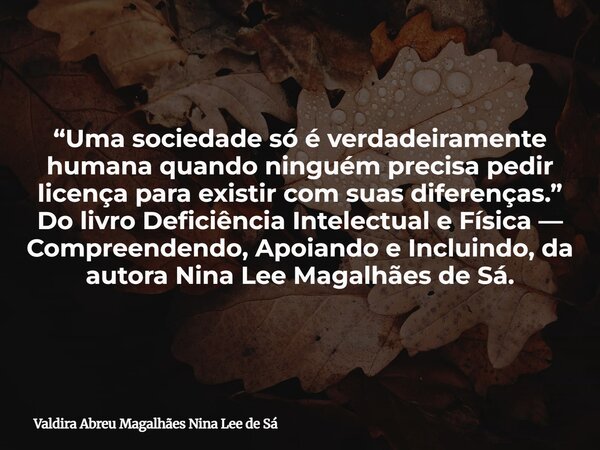 “Uma sociedade só é verdadeiramente humana quando ninguém precisa pedir licença para existir com suas diferenças.” Do livro Deficiência Intelectual e Física — C... Frase de Valdira Abreu Magalhães Nina Lee de Sá.